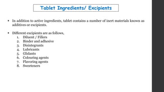  In addition to active ingredients, tablet contains a number of inert materials known as
additives or excipients.
 Different excipients are as follows,
1. Diluent / Fillers
2. Binder and adhesive
3. Disintegrants
4. Lubricants
5. Glidants
6. Colouring agents
7. Flavoring agents
8. Sweeteners
Tablet Ingredients/ Excipients
 