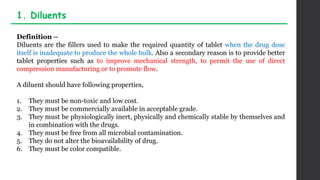 Definition –
Diluents are the fillers used to make the required quantity of tablet when the drug dose
itself is inadequate to produce the whole bulk. Also a secondary reason is to provide better
tablet properties such as to improve mechanical strength, to permit the use of direct
compression manufacturing or to promote flow.
A diluent should have following properties,
1. They must be non-toxic and low cost.
2. They must be commercially available in acceptable grade.
3. They must be physiologically inert, physically and chemically stable by themselves and
in combination with the drugs.
4. They must be free from all microbial contamination.
5. They do not alter the bioavailability of drug.
6. They must be color compatible.
1. Diluents
 