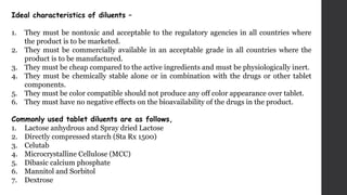 Ideal characteristics of diluents –
1. They must be nontoxic and acceptable to the regulatory agencies in all countries where
the product is to be marketed.
2. They must be commercially available in an acceptable grade in all countries where the
product is to be manufactured.
3. They must be cheap compared to the active ingredients and must be physiologically inert.
4. They must be chemically stable alone or in combination with the drugs or other tablet
components.
5. They must be color compatible should not produce any off color appearance over tablet.
6. They must have no negative effects on the bioavailability of the drugs in the product.
Commonly used tablet diluents are as follows,
1. Lactose anhydrous and Spray dried Lactose
2. Directly compressed starch (Sta Rx 1500)
3. Celutab
4. Microcrystalline Cellulose (MCC)
5. Dibasic calcium phosphate
6. Mannitol and Sorbitol
7. Dextrose
 