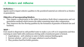 Definition –
Agents used to impart cohesive qualities to the powdered material are referred to as binders
or granulators.
Objective of incorporating binders
1. They impart a cohesiveness to the tablet formulation (both direct compression and wet
granulation method) which insures the tablet remaining intact after compression.
2. They improves the free flowing qualities by the formation of granules of desired size and
hardness.
MOP –
Corn starch is dispersed in cold purified water to make a 5 to 10% w/w suspension and then
warming in water bath with continuous stirring until a translucent paste is formed.
 Liquid glucose - 50% solution in water is fairly common binding agent.
 Sucrose solution - 50% to 74% sugar solution is used as binder.
 They produce hard but brittle granules.
2. Binders and Adhesive
 