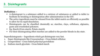Definition –
 A disintegrant is a substance added to a mixture of substances or added to tablet to
facilitate its breaking or disintegration after administration in the GIT.
 The active ingredients must be released from the tablet matrix as efficiently as possible
to allow for its rapid dissolution.
 Disintegrants can be classified chemically as; starches, clays, celluloses, alginates,
gums and crosslinked polymers.
 Eg, Starch (Corn starch, Potato starch)
 For their disintegrating effect starches are added to the powder blends in dry state.
Superdisintegrants – Ingredients which get disintegrate very fast.
1. Super disintegrants like Croscarmelose - Cross linked cellulose
2. Crospovidone - Cross linked polyvinyl pyrrolidone
3. Sodium starch glycolate - Cross linked starch
3. Disintegrants
 