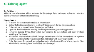 Definition –
This are the substances which are used in the dosage form to impart colour to them for
better appearance or for colour masking.
Objectives –
1. It makes the tablet more esthetic in appearance.
2. Colour helps the manufacturer to identify the product during its preparation.
3. Colorants are obtained in two forms dyes and lakes.
4. Dyes are dissolved in the binding solution prior to the granulating process.
5. However, during drying their color may migrate to the surface and may produce
mottling of the tablet.
6. So another approach is to adsorb the dye on starch or calcium sulfate from its aqueous
solution; the resultant powder is dried and blended with other ingredients.
7. Color lakes are dyes which are adsorbed onto a hydrous oxide of a heavy metal (like
Aluminium) resulting in an insoluble form of the dye.
6. Coloring agent
 