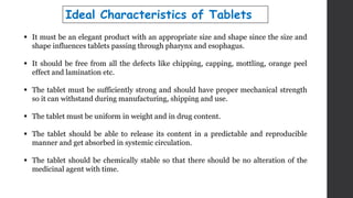 Ideal Characteristics of Tablets
 It must be an elegant product with an appropriate size and shape since the size and
shape influences tablets passing through pharynx and esophagus.
 It should be free from all the defects like chipping, capping, mottling, orange peel
effect and lamination etc.
 The tablet must be sufficiently strong and should have proper mechanical strength
so it can withstand during manufacturing, shipping and use.
 The tablet must be uniform in weight and in drug content.
 The tablet should be able to release its content in a predictable and reproducible
manner and get absorbed in systemic circulation.
 The tablet should be chemically stable so that there should be no alteration of the
medicinal agent with time.
 