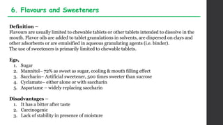 Definition –
Flavours are usually limited to chewable tablets or other tablets intended to dissolve in the
mouth. Flavor oils are added to tablet granulations in solvents, are dispersed on clays and
other adsorbents or are emulsified in aqueous granulating agents (i.e. binder).
The use of sweeteners is primarily limited to chewable tablets.
Egs,
1. Sugar
2. Mannitol– 72% as sweet as sugar, cooling & mouth filling effect
3. Saccharin– Artificial sweetener, 500 times sweeter than sucrose
4. Cyclamate– either alone or with saccharin
5. Aspartame – widely replacing saccharin
Disadvantages –
1. It has a bitter after taste
2. Carcinogenic
3. Lack of stability in presence of moisture
6. Flavours and Sweeteners
 
