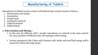 Manufacture of tablets involves certain well defined steps namely namely as follows,
1. Pulverization and mixing
2. Granulation
3. Compression
4. Coating (if required)
5. Tablet Evaluation
6. Tablet Defects
1. Pulverization and Mixing –
 In this step the different solid / powder ingredients are reduced to the same particle
size since particles of different sizes will segregate while mixing.
 Various equipment's like Cutter mill, Hammer mill, Roller mill and Fluid energy mill is
required to reduce the large lumps.
Manufacturing of Tablets
 