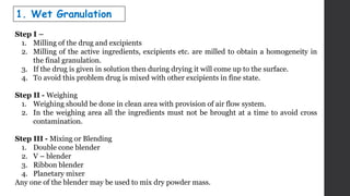 Step I –
1. Milling of the drug and excipients
2. Milling of the active ingredients, excipients etc. are milled to obtain a homogeneity in
the final granulation.
3. If the drug is given in solution then during drying it will come up to the surface.
4. To avoid this problem drug is mixed with other excipients in fine state.
Step II - Weighing
1. Weighing should be done in clean area with provision of air flow system.
2. In the weighing area all the ingredients must not be brought at a time to avoid cross
contamination.
Step III - Mixing or Blending
1. Double cone blender
2. V – blender
3. Ribbon blender
4. Planetary mixer
Any one of the blender may be used to mix dry powder mass.
1. Wet Granulation
 