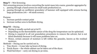 Step V – Wet Screening
Wet screening process involves converting the moist mass into coarse, granular aggregates by
1. passing through a hand screen (in small scale production) or,
2. passing through an oscillatory granulator of hammer mill equipped with screens having
large perforations (#6 – #8 mesh screen).
Purpose
1. Increase particle contact point
2. Increase surface area to facilitate drying.
Step VI – Drying
 Drying is usually carried out at 60°C.
 Depending on the thermolabile nature of the drug the temperature can be optimized.
 Drying is required in all wet granulation procedures to remove the solvent, but is not
dried absolutely because it will cause problems later on.
 Hence, certain amount of moisture is left within the granules, known as the residual
moisture.
Methods – Drying can be carried out in,
1. Tray dryers – it may take 24 hours of drying.
2. Truck dryers – the whole cabinet can be taken out of the dryer.
3. Fluid-bed dryer – carry out drying in 30 mins.
 