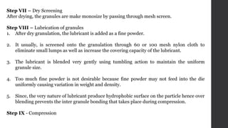 Step VII – Dry Screening
After drying, the granules are make monosize by passing through mesh screen.
Step VIII – Lubrication of granules
1. After dry granulation, the lubricant is added as a fine powder.
2. It usually, is screened onto the granulation through 60 or 100 mesh nylon cloth to
eliminate small lumps as well as increase the covering capacity of the lubricant.
3. The lubricant is blended very gently using tumbling action to maintain the uniform
granule size.
4. Too much fine powder is not desirable because fine powder may not feed into the die
uniformly causing variation in weight and density.
5. Since, the very nature of lubricant produce hydrophobic surface on the particle hence over
blending prevents the inter granule bonding that takes place during compression.
Step IX - Compression
 