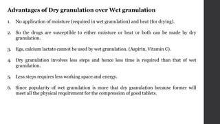 Advantages of Dry granulation over Wet granulation
1. No application of moisture (required in wet granulation) and heat (for drying).
2. So the drugs are susceptible to either moisture or heat or both can be made by dry
granulation.
3. Egs, calcium lactate cannot be used by wet granulation. (Aspirin, Vitamin C).
4. Dry granulation involves less steps and hence less time is required than that of wet
granulation.
5. Less steps requires less working space and energy.
6. Since popularity of wet granulation is more that dry granulation because former will
meet all the physical requirement for the compression of good tablets.
 