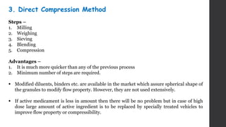 3. Direct Compression Method
Steps –
1. Milling
2. Weighing
3. Sieving
4. Blending
5. Compression
Advantages –
1. It is much more quicker than any of the previous process
2. Minimum number of steps are required.
 Modified diluents, binders etc. are available in the market which assure spherical shape of
the granules to modify flow property. However, they are not used extensively.
 If active medicament is less in amount then there will be no problem but in case of high
dose large amount of active ingredient is to be replaced by specially treated vehicles to
improve flow property or compressibility.
 