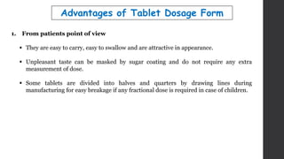 1. From patients point of view
 They are easy to carry, easy to swallow and are attractive in appearance.
 Unpleasant taste can be masked by sugar coating and do not require any extra
measurement of dose.
 Some tablets are divided into halves and quarters by drawing lines during
manufacturing for easy breakage if any fractional dose is required in case of children.
Advantages of Tablet Dosage Form
 