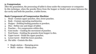 3. Compression
After the granulation, the processing of tablet is done under the compressor or compactor.
In this technique, when the powder flows from the hopper or feeder and comes between the
dye cavity and both the punches, a tablet forms.
Basic Component of Compression Machine
1. Head - Contain upper punches, dies, lower punches.
2. Body - Contain operating machineries.
3. Hopper - Holding feeding granules or powders.
4. Dies - Define size and shape of tablet.
5. Punches – For compression within dies.
6. Cam tracks – Guiding the movement of punches.
7. Feed frame - Guiding the granules from hopper to dies.
8. Upper turret - Holds the upper punches.
9. Lower turret - Hold the lower punches.
10. Die table - Contain the dies.
 Single station – Stamping press
 Multi - station – Rotary press
 