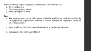 Tablet machine’s output is regulated by three basic characteristic like,
1. No. of tooling sets
2. No. of compression station
3. Rotational speed of press.
Egs,
1. The monestry nova rotary tablet press. Gradually modification made in machines by
using hydraulic or pneumatic pressure to control pressure roll in place of spring for
smoother pressure.
2. Fette machine - Chill the compression (For low MP substance like wax)
3. Versa press - For multi layered tablet
 