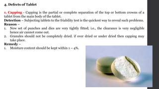 4. Defects of Tablet
1. Capping - Capping is the partial or complete separation of the top or bottom crowns of a
tablet from the main body of the tablet.
Detection – Subjecting tablets to the friability test is the quickest way to reveal such problems.
Reason –
1. New set of punches and dies are very tightly fitted; i.e., the clearance is very negligible
hence air cannot come out.
2. Granules should not be completely dried. if over dried or under dried then capping may
take place.
Remedy –
1. Moisture content should be kept within 1 – 4%.
 