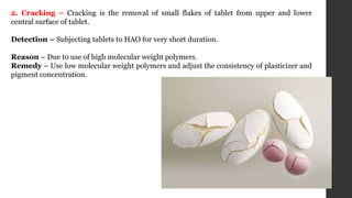 2. Cracking – Cracking is the removal of small flakes of tablet from upper and lower
central surface of tablet.
Detection – Subjecting tablets to HAO for very short duration.
Reason – Due to use of high molecular weight polymers.
Remedy – Use low molecular weight polymers and adjust the consistency of plasticizer and
pigment concentration.
 
