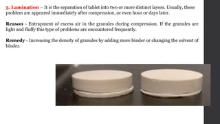 3. Lamination – It is the separation of tablet into two or more distinct layers. Usually, these
problem are appeared immediately after compression, or even hour or days later.
Reason - Entrapment of excess air in the granules during compression. If the granules are
light and fluffy this type of problems are encountered frequently.
Remedy - Increasing the density of granules by adding more binder or changing the solvent of
binder.
 