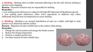5. Sticking - Sticking refers to tablet materials adhering to the die wall. Serious sticking at
ejection cause chipping.
Reason - Excessive moisture may be responsible for sticking.
Remedies –
1. Low melting point lubricant are replaced with high MP lubricants (Polyethylene glycol)
2. Low melting point substances, either active ingredients or additives may soften
sufficiently form the heat of compression to cause sticking.
6. Mottling - Mottling is an unequal distribution of color on a tablet, with light or dark
patches in an otherwise uniform surface.
Reason - Migration of water-soluble dyes to the surface while drying.
Remedies -
1. Change the solvent system and change the binder system
2. Reduce the drying temperature
3. Grind to a smaller particle size.
4. Use lakes instead of water-soluble dyes.
 
