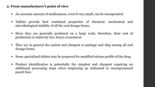 2. From manufacturer’s point of view
 An accurate amount of medicament, even if very small, can be incorporated.
 Tablets provide best combined properties of chemical, mechanical and
microbiological stability of all the oral dosage forms.
 Since they are generally produced on a large scale, therefore, their cost of
production is relatively low, hence economical.
 They are in general the easiest and cheapest to package and ship among all oral
dosage forms.
 Some specialized tablets may be prepared for modified release profile of the drug.
 Product identification is potentially the simplest and cheapest requiring no
additional processing steps when employing an embossed or monogrammed
punch face.
 