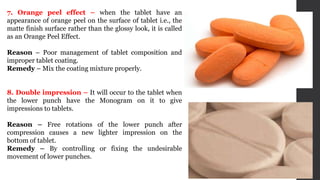 7. Orange peel effect – when the tablet have an
appearance of orange peel on the surface of tablet i.e., the
matte finish surface rather than the glossy look, it is called
as an Orange Peel Effect.
Reason – Poor management of tablet composition and
improper tablet coating.
Remedy – Mix the coating mixture properly.
8. Double impression – It will occur to the tablet when
the lower punch have the Monogram on it to give
impressions to tablets.
Reason – Free rotations of the lower punch after
compression causes a new lighter impression on the
bottom of tablet.
Remedy – By controlling or fixing the undesirable
movement of lower punches.
 