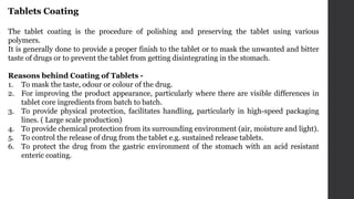 Tablets Coating
The tablet coating is the procedure of polishing and preserving the tablet using various
polymers.
It is generally done to provide a proper finish to the tablet or to mask the unwanted and bitter
taste of drugs or to prevent the tablet from getting disintegrating in the stomach.
Reasons behind Coating of Tablets -
1. To mask the taste, odour or colour of the drug.
2. For improving the product appearance, particularly where there are visible differences in
tablet core ingredients from batch to batch.
3. To provide physical protection, facilitates handling, particularly in high-speed packaging
lines. ( Large scale production)
4. To provide chemical protection from its surrounding environment (air, moisture and light).
5. To control the release of drug from the tablet e.g. sustained release tablets.
6. To protect the drug from the gastric environment of the stomach with an acid resistant
enteric coating.
 