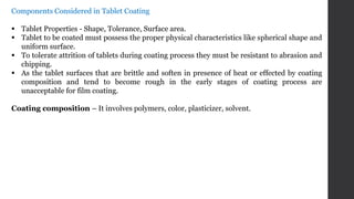Components Considered in Tablet Coating
 Tablet Properties - Shape, Tolerance, Surface area.
 Tablet to be coated must possess the proper physical characteristics like spherical shape and
uniform surface.
 To tolerate attrition of tablets during coating process they must be resistant to abrasion and
chipping.
 As the tablet surfaces that are brittle and soften in presence of heat or effected by coating
composition and tend to become rough in the early stages of coating process are
unacceptable for film coating.
Coating composition – It involves polymers, color, plasticizer, solvent.
 