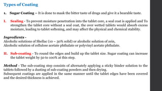 Types of Coating
1. Sugar Coating – It is done to mask the bitter taste of drugs and give it a bearable taste.
I. Sealing - To prevent moisture penetration into the tablet core, a seal coat is applied and To
strengthen the tablet core without a seal coat, the over wetted tablets would absorb excess
moisture, leading to tablet softening, and may affect the physical and chemical stability.
Ingredients -
Alcoholic solutions of Shellac (10 – 30% solid) or alcoholic solution of zein,
Alcoholic solution of cellulose acetate phthalate or polyvinyl acetate phthalate.
II. Sub-coating - To round the edges and build up the tablet size. Sugar coating can increase
the tablet weight by 50 to 100% at this step.
Method - The sub-coating step consists of alternately applying a sticky binder solution to the
tablets followed by a dusting of sub-coating powders and then drying.
Subsequent coatings are applied in the same manner until the tablet edges have been covered
and the desired thickness is achieved.
 