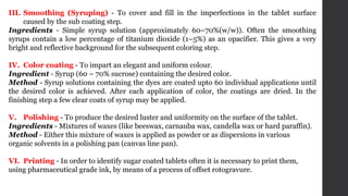 III. Smoothing (Syruping) - To cover and fill in the imperfections in the tablet surface
caused by the sub coating step.
Ingredients - Simple syrup solution (approximately 60–70%(w/w)). Often the smoothing
syrups contain a low percentage of titanium dioxide (1–5%) as an opacifier. This gives a very
bright and reflective background for the subsequent coloring step.
IV. Color coating - To impart an elegant and uniform colour.
Ingredient - Syrup (60 – 70% sucrose) containing the desired color.
Method - Syrup solutions containing the dyes are coated upto 60 individual applications until
the desired color is achieved. After each application of color, the coatings are dried. In the
finishing step a few clear coats of syrup may be applied.
V. Polishing - To produce the desired luster and uniformity on the surface of the tablet.
Ingredients - Mixtures of waxes (like beeswax, carnauba wax, candella wax or hard paraffin).
Method - Either this mixture of waxes is applied as powder or as dispersions in various
organic solvents in a polishing pan (canvas line pan).
VI. Printing - In order to identify sugar coated tablets often it is necessary to print them,
using pharmaceutical grade ink, by means of a process of offset rotogravure.
 