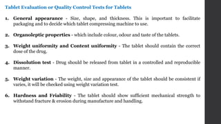 Tablet Evaluation or Quality Control Tests for Tablets
1. General appearance - Size, shape, and thickness. This is important to facilitate
packaging and to decide which tablet compressing machine to use.
2. Organoleptic properties - which include colour, odour and taste of the tablets.
3. Weight uniformity and Content uniformity - The tablet should contain the correct
dose of the drug.
4. Dissolution test - Drug should be released from tablet in a controlled and reproducible
manner.
5. Weight variation - The weight, size and appearance of the tablet should be consistent if
varies, it will be checked using weight variation test.
6. Hardness and Friability - The tablet should show sufficient mechanical strength to
withstand fracture & erosion during manufacture and handling.
 