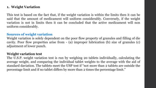 1. Weight Variation
This test is based on the fact that, if the weight variation is within the limits then it can be
said that the amount of medicament will uniform considerably. Conversely, if the weight
variation is not in limits then it can be concluded that the active medicament will non
uniform considerably.
Sources of weight variation
Weight variation is solely dependent on the poor flow property of granules and filling of die
cavity. Poor flow properties arise from - (a) improper lubrication (b) size of granules (c)
adjustment of lower punch.
Weight variation test
The U.S.P. weight variation test is run by weighing 20 tablets individually, calculating the
average weight, and comparing the individual tablet weights to the average with the aid of
standard daviation. The tablets meet the USP test if “not more than 2 tablets are outside the
percentage limit and if no tablet differs by more than 2 times the percentage limit.”
 