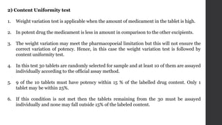 2) Content Uniformity test
1. Weight variation test is applicable when the amount of medicament in the tablet is high.
2. In potent drug the medicament is less in amount in comparison to the other excipients.
3. The weight variation may meet the pharmacopoeial limitation but this will not ensure the
correct variation of potency. Hence, in this case the weight variation test is followed by
content uniformity test.
4. In this test 30 tablets are randomly selected for sample and at least 10 of them are assayed
individually according to the official assay method.
5. 9 of the 10 tablets must have potency within 15 % of the labelled drug content. Only 1
tablet may be within 25%.
6. If this condition is not met then the tablets remaining from the 30 must be assayed
individually and none may fall outside 15% of the labeled content.
 