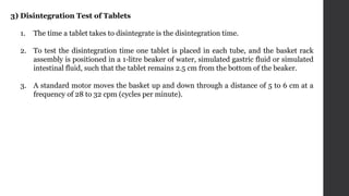 3) Disintegration Test of Tablets
1. The time a tablet takes to disintegrate is the disintegration time.
2. To test the disintegration time one tablet is placed in each tube, and the basket rack
assembly is positioned in a 1-litre beaker of water, simulated gastric fluid or simulated
intestinal fluid, such that the tablet remains 2.5 cm from the bottom of the beaker.
3. A standard motor moves the basket up and down through a distance of 5 to 6 cm at a
frequency of 28 to 32 cpm (cycles per minute).
 