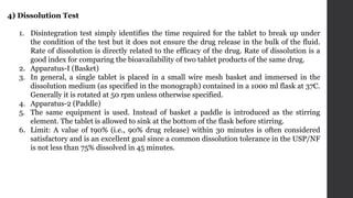 4) Dissolution Test
1. Disintegration test simply identifies the time required for the tablet to break up under
the condition of the test but it does not ensure the drug release in the bulk of the fluid.
Rate of dissolution is directly related to the efficacy of the drug. Rate of dissolution is a
good index for comparing the bioavailability of two tablet products of the same drug.
2. Apparatus-I (Basket)
3. In general, a single tablet is placed in a small wire mesh basket and immersed in the
dissolution medium (as specified in the monograph) contained in a 1000 ml flask at 37C.
Generally it is rotated at 50 rpm unless otherwise specified.
4. Apparatus-2 (Paddle)
5. The same equipment is used. Instead of basket a paddle is introduced as the stirring
element. The tablet is allowed to sink at the bottom of the flask before stirring.
6. Limit: A value of t90% (i.e., 90% drug release) within 30 minutes is often considered
satisfactory and is an excellent goal since a common dissolution tolerance in the USP/NF
is not less than 75% dissolved in 45 minutes.
 
