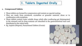 1. Compressed Tablets
 These tablets are formed by compression and contain no special coating.
 They are made from powdered, crystalline or granular material, alone or in
combination with excipients.
 These tablets contain water soluble drugs which after swallowing get disintegrated
in the stomach and its drug contents are absorbed in the gastrointestinal tract and
distributed in the whole body.
 Eg. Aspirin (Disprin), Paracetamol Tablets (Crocin)
1. Tablets Ingested Orally
 