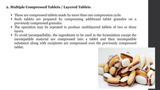 2. Multiple Compressed Tablets / Layered Tablets
 These are compressed tablets made by more than one compression cycle.
 Such tablets are prepared by compressing additional tablet granules on a
previously compressed granules.
 The operation may be repeated to produce multilayered tablets of two or three
layers.
 To avoid incompatibility, the ingredients to be used in the formulation except the
incompatible material are compressed into a tablet and then incompatible
substance along with excipients are compressed over the previously compressed
tablet.
 