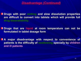 1010
Disadvantage (Continued)Disadvantage (Continued)
Drugs with poorDrugs with poor wettingwetting and slow dissolution propertiesand slow dissolution properties
are difficult to convert into tablets which will provide fullare difficult to convert into tablets which will provide full
drug bioavailability.drug bioavailability.
Drugs that areDrugs that are liquidliquid at room temperature can not beat room temperature can not be
formulated in tablet dosage formformulated in tablet dosage form
A major disadvantage with respect to convenience ofA major disadvantage with respect to convenience of
patients is the difficulty ofpatients is the difficulty of swallowingswallowing specially byspecially by childrenchildren
and ill patientsand ill patients
 