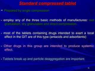 1616
Standard compressed tabletStandard compressed tablet
-- Prepared by single compressionPrepared by single compression
- employ any of the three basic methods of manufactures:- employ any of the three basic methods of manufactures: wetwet
granulation, dry granulation and direct compression.granulation, dry granulation and direct compression.
- most of the tablets containing drugs intended to exert a local- most of the tablets containing drugs intended to exert a local
effect in the GIT are of this type (antacids and adsorbents)effect in the GIT are of this type (antacids and adsorbents)
-- Other drugs in this group are intended to produce systemicOther drugs in this group are intended to produce systemic
effect.effect.
-- Tablets break up and particle deaggregation are importantTablets break up and particle deaggregation are important
 