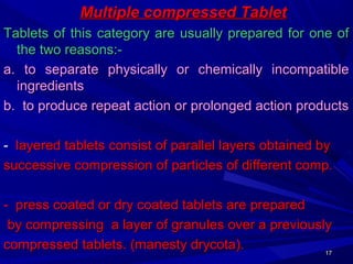 1717
Multiple compressed TabletMultiple compressed Tablet
Tablets of this category are usually prepared for one ofTablets of this category are usually prepared for one of
the two reasons:-the two reasons:-
a. to separate physically or chemically incompatiblea. to separate physically or chemically incompatible
ingredientsingredients
b. to produce repeat action or prolonged action productsb. to produce repeat action or prolonged action products
-- layered tablets consist of parallel layers obtained bylayered tablets consist of parallel layers obtained by
successive compression of particles of different comp.successive compression of particles of different comp.
- press coated or dry coated tablets are prepared- press coated or dry coated tablets are prepared
by compressing a layer of granules over a previouslyby compressing a layer of granules over a previously
compressed tablets. (manesty drycota).compressed tablets. (manesty drycota).
 