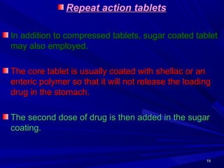 1919
Repeat action tabletsRepeat action tablets
In addition to compressed tablets, sugar coated tabletIn addition to compressed tablets, sugar coated tablet
may also employed.may also employed.
The core tablet is usually coated with shellac or anThe core tablet is usually coated with shellac or an
enteric polymer so that it will not release the loadingenteric polymer so that it will not release the loading
drug in the stomach.drug in the stomach.
The second dose of drug is then added in the sugarThe second dose of drug is then added in the sugar
coating.coating.
 