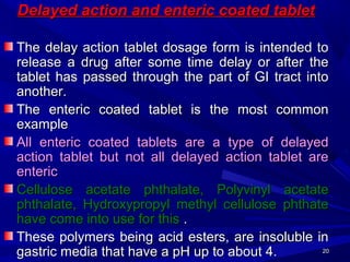 2020
Delayed action and enteric coated tabletDelayed action and enteric coated tablet
The delay action tablet dosage form is intended toThe delay action tablet dosage form is intended to
release a drug after some time delay or after therelease a drug after some time delay or after the
tablet has passed through the part of GI tract intotablet has passed through the part of GI tract into
another.another.
The enteric coated tablet is the most commonThe enteric coated tablet is the most common
exampleexample
All enteric coated tablets are a type of delayedAll enteric coated tablets are a type of delayed
action tablet but not all delayed action tablet areaction tablet but not all delayed action tablet are
entericenteric
Cellulose acetate phthalate, Polyvinyl acetateCellulose acetate phthalate, Polyvinyl acetate
phthalate, Hydroxypropyl methyl cellulose phthatephthalate, Hydroxypropyl methyl cellulose phthate
have come into use for thishave come into use for this ..
These polymers being acid esters, are insoluble inThese polymers being acid esters, are insoluble in
gastric media that have a pH up to about 4.gastric media that have a pH up to about 4.
 