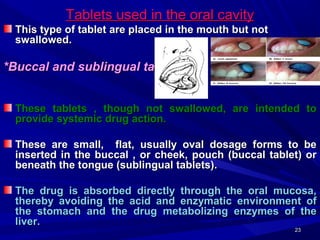 2323
Tablets used in the oral cavityTablets used in the oral cavity
This type of tablet are placed in the mouth but notThis type of tablet are placed in the mouth but not
swallowed.swallowed.
*Buccal and sublingual tablets*Buccal and sublingual tablets
These tablets , though not swallowed, are intended toThese tablets , though not swallowed, are intended to
provide systemic drug action.provide systemic drug action.
These are small, flat, usually oval dosage forms to beThese are small, flat, usually oval dosage forms to be
inserted in the buccal , or cheek, pouch (buccal tablet) orinserted in the buccal , or cheek, pouch (buccal tablet) or
beneath the tongue (sublingual tablets).beneath the tongue (sublingual tablets).
The drug is absorbed directly through the oral mucosa,The drug is absorbed directly through the oral mucosa,
thereby avoiding the acid and enzymatic environment ofthereby avoiding the acid and enzymatic environment of
the stomach and the drug metabolizing enzymes of thethe stomach and the drug metabolizing enzymes of the
liver.liver.
 