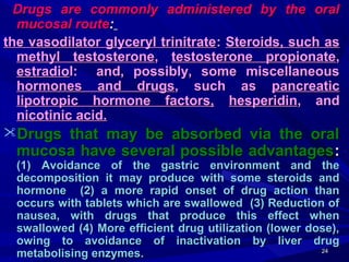 2424
Drugs are commonly administered by the oralDrugs are commonly administered by the oral
mucosal routemucosal route::
the vasodilator glyceryl trinitratethe vasodilator glyceryl trinitrate:: Steroids, such asSteroids, such as
methyl testosteronemethyl testosterone,, testosterone propionatetestosterone propionate,,
estradioestradiol: and, possibly, some miscellaneousl: and, possibly, some miscellaneous
hormones and drugshormones and drugs, such as, such as pancreaticpancreatic
lipotropic hormone factors,lipotropic hormone factors, hesperidinhesperidin, and, and
nicotinic acid.nicotinic acid.
Drugs that may be absorbed via the oralDrugs that may be absorbed via the oral
mucosa have several possible advantagesmucosa have several possible advantages::
(1) Avoidance of the gastric environment and the(1) Avoidance of the gastric environment and the
decomposition it may produce with some steroids anddecomposition it may produce with some steroids and
hormone (2) a more rapid onset of drug action thanhormone (2) a more rapid onset of drug action than
occurs with tablets which are swallowed (3) Reduction ofoccurs with tablets which are swallowed (3) Reduction of
nausea, with drugs that produce this effect whennausea, with drugs that produce this effect when
swallowed (4) More efficient drug utilization (lower dose),swallowed (4) More efficient drug utilization (lower dose),
owing to avoidance of inactivation by liver drugowing to avoidance of inactivation by liver drug
metabolising enzymes.metabolising enzymes.
 