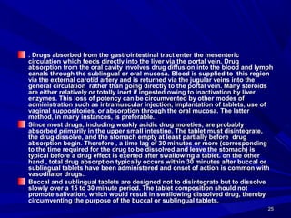 2525
. Drugs absorbed from the gastrointestinal tract enter the mesenteric. Drugs absorbed from the gastrointestinal tract enter the mesenteric
circulation which feeds directly into the liver via the portal vein. Drugcirculation which feeds directly into the liver via the portal vein. Drug
absorption from the oral cavity involves drug diffusion into the blood and lymphabsorption from the oral cavity involves drug diffusion into the blood and lymph
canals through the sublingual or oral mucosa. Blood is supplied to this regioncanals through the sublingual or oral mucosa. Blood is supplied to this region
via the external carotid artery and is returned via the jugular veins into thevia the external carotid artery and is returned via the jugular veins into the
general circulation rather than going directly to the portal vein. Many steroidsgeneral circulation rather than going directly to the portal vein. Many steroids
are either relatively or totally inert if ingested owing to inactivation by liverare either relatively or totally inert if ingested owing to inactivation by liver
enzymes. This loss of potency can be circumvented by other modes ofenzymes. This loss of potency can be circumvented by other modes of
administration such as intramuscular injection, implantation of tablets, use ofadministration such as intramuscular injection, implantation of tablets, use of
vaginal suppositories, or absorption through the oral mucosa. The lattervaginal suppositories, or absorption through the oral mucosa. The latter
method, in many instances, is preferable.method, in many instances, is preferable.
Since most drugs, including weakly acidic drug moieties, are probablySince most drugs, including weakly acidic drug moieties, are probably
absorbed primarily in the upper small intestine. The tablet must disintegrate,absorbed primarily in the upper small intestine. The tablet must disintegrate,
the drug dissolve, and the stomach empty at least partially before drugthe drug dissolve, and the stomach empty at least partially before drug
absorption begin. Therefore , a time lag of 30 minutes or more (correspondingabsorption begin. Therefore , a time lag of 30 minutes or more (corresponding
to the time required for the drug to be dissolved and leave the stomach) isto the time required for the drug to be dissolved and leave the stomach) is
typical before a drug effect is exerted after swallowing a tablet. on the othertypical before a drug effect is exerted after swallowing a tablet. on the other
hand , total drug absorption typically occurs within 30 minutes after buccal orhand , total drug absorption typically occurs within 30 minutes after buccal or
sublingual tablets have been administered and onset of action is common withsublingual tablets have been administered and onset of action is common with
vasodilator drugs..vasodilator drugs..
Buccal and sublingual tablets are designed not to disintegrate but to dissolveBuccal and sublingual tablets are designed not to disintegrate but to dissolve
slowly over a 15 to 30 minute period. The tablet composition should notslowly over a 15 to 30 minute period. The tablet composition should not
promote salivation, which would result in swallowing dissolved drug, therebypromote salivation, which would result in swallowing dissolved drug, thereby
circumventing the purpose of the buccal or sublingual tablets.circumventing the purpose of the buccal or sublingual tablets.
 