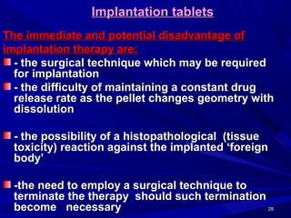 2828
Implantation tabletsImplantation tablets
The immediate and potential disadvantage ofThe immediate and potential disadvantage of
implantation therapy are:implantation therapy are:
- the surgical technique which may be required- the surgical technique which may be required
for implantationfor implantation
- the difficulty of maintaining a constant drug- the difficulty of maintaining a constant drug
release rate as the pellet changes geometry withrelease rate as the pellet changes geometry with
dissolutiondissolution
- the possibility of a histopathological (tissue- the possibility of a histopathological (tissue
toxicity) reaction against the implanted ‘foreigntoxicity) reaction against the implanted ‘foreign
body’body’
-the need to employ a surgical technique to-the need to employ a surgical technique to
terminate the therapy should such terminationterminate the therapy should such termination
become necessarybecome necessary
 