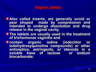 2929
Vaginal tabletsVaginal tablets
Also called inserts, are generally ovoid orAlso called inserts, are generally ovoid or
pear shaped made by compression andpear shaped made by compression and
intended to undergo dissolution and drugintended to undergo dissolution and drug
release in the vaginal cavity.release in the vaginal cavity.
The tablets are usually used in the treatmentThe tablets are usually used in the treatment
of trichomonas vaginitis andof trichomonas vaginitis and
contain organic iodine (iodochlor orcontain organic iodine (iodochlor or
iodohydroxyquinoline compounds) or otheriodohydroxyquinoline compounds) or other
antiseptics, astringents, or steroids in aantiseptics, astringents, or steroids in a
soluble base of lactose or sodiumsoluble base of lactose or sodium
biocarbonate.biocarbonate.
 