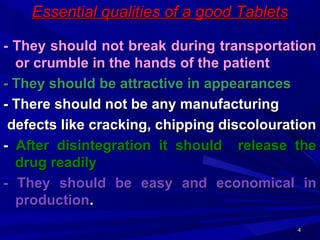 44
Essential qualities of a good TabletsEssential qualities of a good Tablets
- They should not break during transportation- They should not break during transportation
or crumble in the hands of the patientor crumble in the hands of the patient
- They should be attractive in appearances- They should be attractive in appearances
- There should not be any manufacturing- There should not be any manufacturing
defects like cracking, chipping discolourationdefects like cracking, chipping discolouration
-- After disintegration it should release theAfter disintegration it should release the
drug readilydrug readily
- They should be easy and economical in- They should be easy and economical in
productionproduction..
 