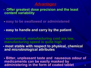 55
AdvantagesAdvantages
- Offer greatest dose precision and the least- Offer greatest dose precision and the least
content variabilitycontent variability
-- easy to be swallowed or administeredeasy to be swallowed or administered
- easy to handle and carry by the patient- easy to handle and carry by the patient
- economical, manufacturing cost are low,- economical, manufacturing cost are low,
manufacturing speed is quite highmanufacturing speed is quite high
- most stable with respect to physical, chemical- most stable with respect to physical, chemical
and microbiological attributesand microbiological attributes
-- Bitter, unpleasant taste and nauseous odour ofBitter, unpleasant taste and nauseous odour of
medicaments can be easily masked bymedicaments can be easily masked by
administering in the form of coated tabletadministering in the form of coated tablet
 