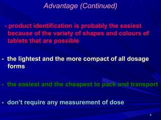 66
Advantage (Continued)Advantage (Continued)
- product identification is probably the easiest- product identification is probably the easiest
because of the variety of shapes and colours ofbecause of the variety of shapes and colours of
tablets that are possibletablets that are possible
- the lightest and the more compact of all dosage- the lightest and the more compact of all dosage
formsforms
- the easiest and the cheapest to pack and transport- the easiest and the cheapest to pack and transport
- don’t require any measurement of dose- don’t require any measurement of dose
 