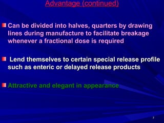77
Advantage (continued)Advantage (continued)
Can be divided into halves, quarters by drawingCan be divided into halves, quarters by drawing
lines during manufacture to facilitate breakagelines during manufacture to facilitate breakage
whenever a fractional dose is requiredwhenever a fractional dose is required
Lend themselves to certain special release profileLend themselves to certain special release profile
such as enteric or delayed release productssuch as enteric or delayed release products
Attractive and elegant in appearanceAttractive and elegant in appearance
 