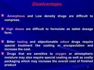 99
DisadvantagesDisadvantages
AmorphousAmorphous and Low density drugs are difficult toand Low density drugs are difficult to
compress.compress.
High dosesHigh doses are difficult to formulate as tablet dosageare difficult to formulate as tablet dosage
form.form.
BitterBitter tastingtasting and objectionableand objectionable odouodour drugs requirer drugs require
special treatment like coating or encapsulation andspecial treatment like coating or encapsulation and
increase the cost.increase the cost.
Drugs that are sensitive toDrugs that are sensitive to oxygenoxygen or atmosphericor atmospheric
moisture may also require special coating as well as costlymoisture may also require special coating as well as costly
packaging which may increase the overall cost of finishedpackaging which may increase the overall cost of finished
productproduct
 