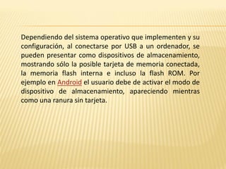Dependiendo del sistema operativo que implementen y su
configuración, al conectarse por USB a un ordenador, se
pueden presentar como dispositivos de almacenamiento,
mostrando sólo la posible tarjeta de memoria conectada,
la memoria flash interna e incluso la flash ROM. Por
ejemplo en Android el usuario debe de activar el modo de
dispositivo de almacenamiento, apareciendo mientras
como una ranura sin tarjeta.
 